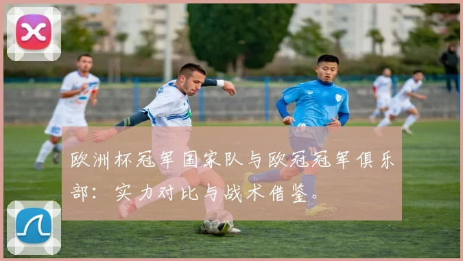 欧洲杯冠军国家队与欧冠冠军俱乐部：实力对比与战术借鉴。