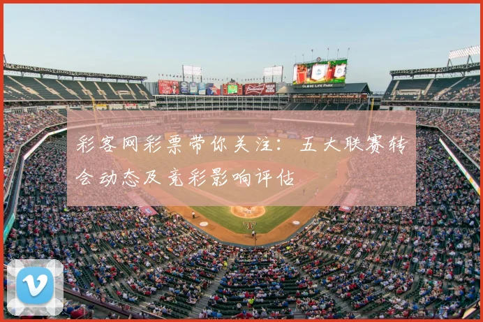 彩客网彩票带你关注：五大联赛转会动态及竞彩影响评估