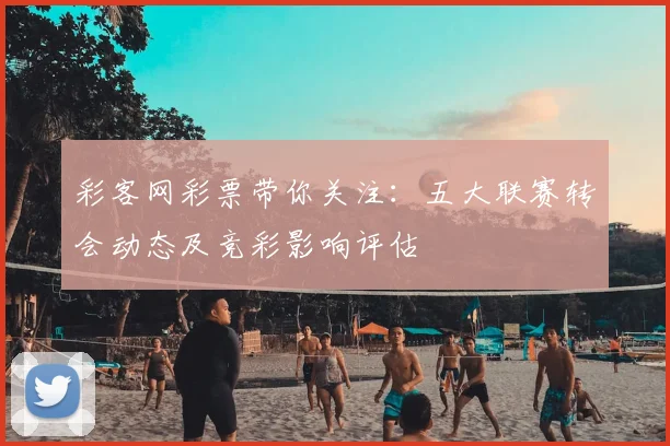 彩客网彩票带你关注：五大联赛转会动态及竞彩影响评估