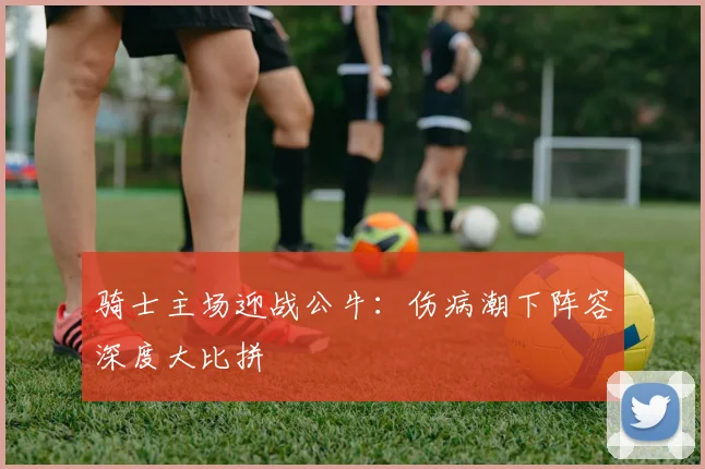 骑士主场迎战公牛：伤病潮下阵容深度大比拼