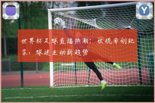 世界杯足球直播热潮：收视率创纪录，球迷互动新趋势