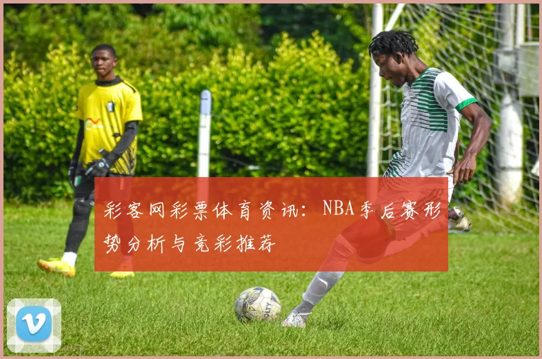 彩客网彩票体育资讯：NBA季后赛形势分析与竞彩推荐