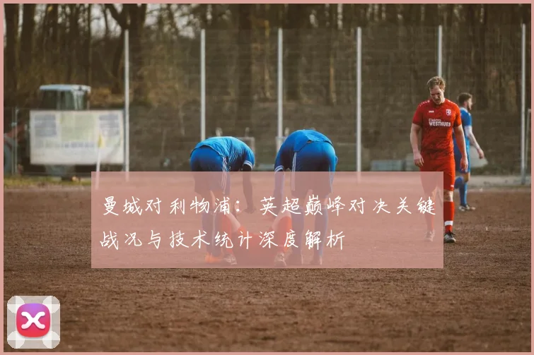 曼城对利物浦：英超巅峰对决关键战况与技术统计深度解析