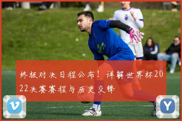 终极对决日程公布！详解世界杯2022决赛赛程与历史交锋